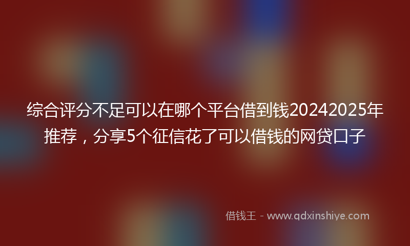 综合评分不足可以在哪个平台借到钱20242025年推荐，分享5个征信花了可以借钱的网贷口子