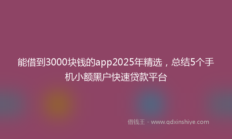 能借到3000块钱的app2025年精选，总结5个手机小额黑户快速贷款平台