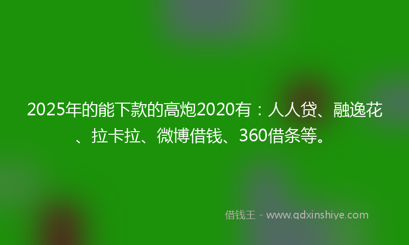 2025年的能下款的高炮2020有：人人贷、融逸花、拉卡拉、微博借钱、360借条等。