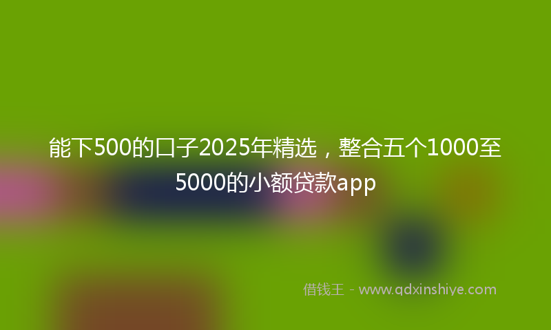 能下500的口子2025年精选，整合五个1000至5000的小额贷款app