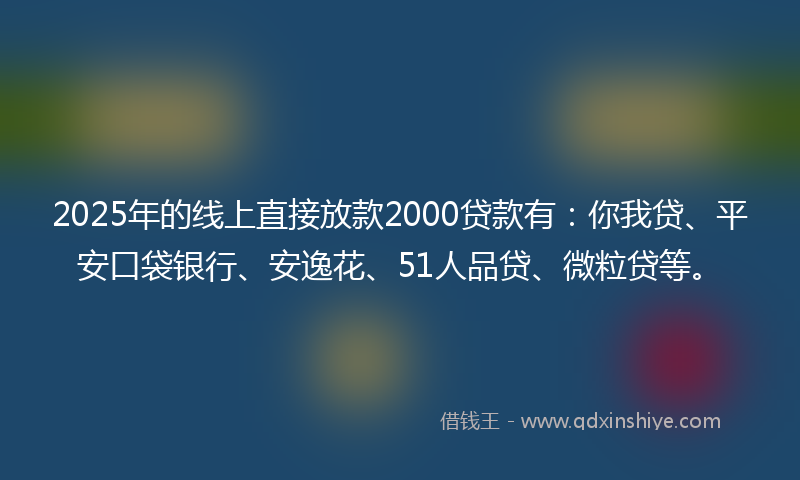 2025年的线上直接放款2000贷款有：你我贷、平安口袋银行、安逸花、51人品贷、微粒贷等。