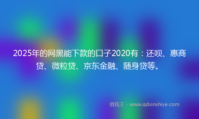 2025年的网黑能下款的口子2020有：还呗、惠商贷、微粒贷、京东金融、随身贷等。