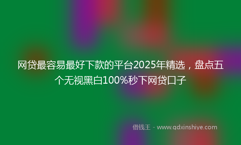 网贷最容易最好下款的平台2025年精选，盘点五个无视黑白100%秒下网贷口子