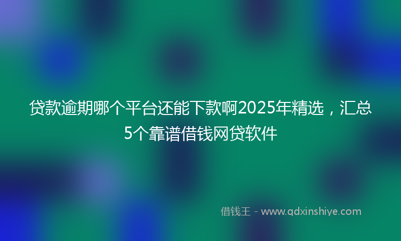 贷款逾期哪个平台还能下款啊2025年精选，汇总5个靠谱借钱网贷软件