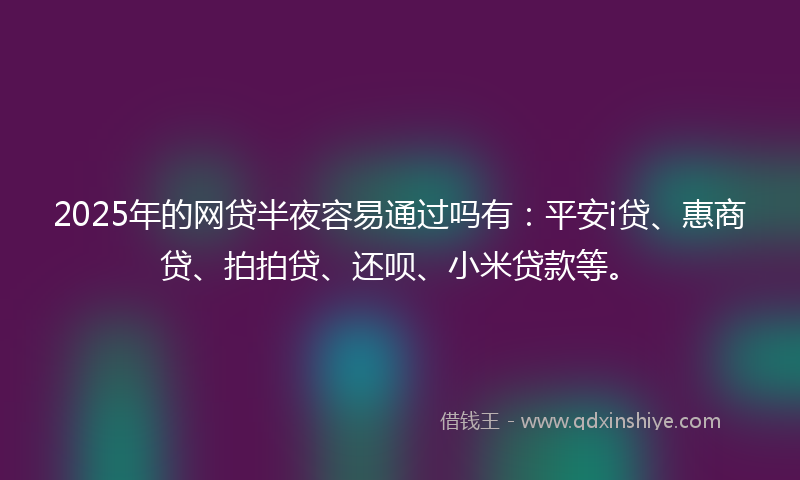 2025年的网贷半夜容易通过吗有：平安i贷、惠商贷、拍拍贷、还呗、小米贷款等。