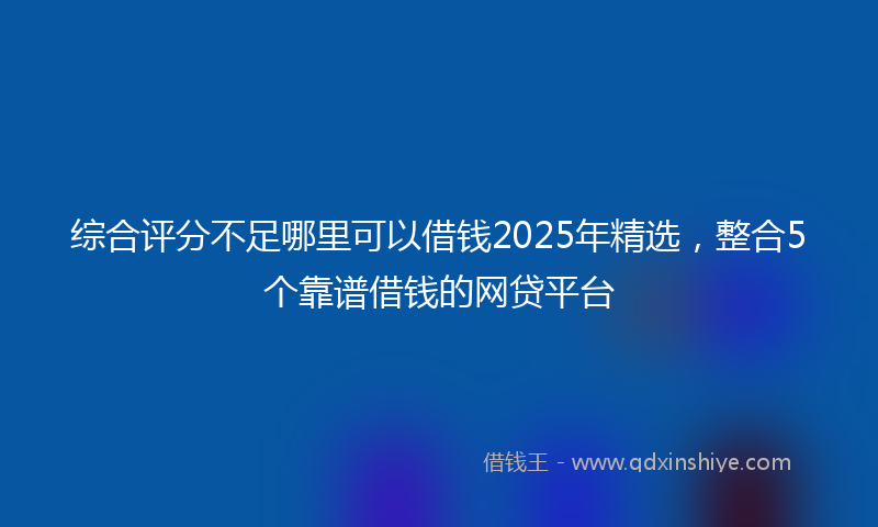 综合评分不足哪里可以借钱2025年精选，整合5个靠谱借钱的网贷平台