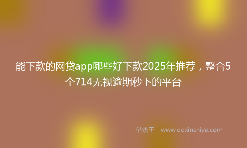 能下款的网贷app哪些好下款2025年推荐，整合5个714无视逾期秒下的平台