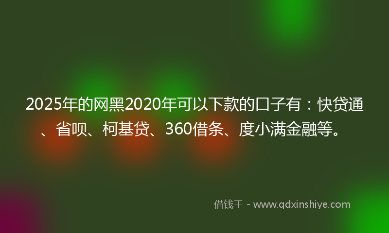 2025年的网黑2020年可以下款的口子有：快贷通、省呗、柯基贷、360借条、度小满金融等。