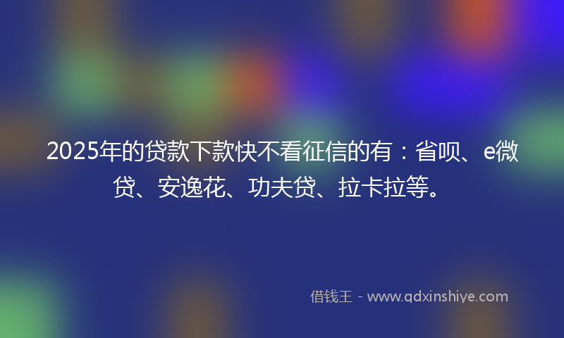 2025年的贷款下款快不看征信的有：省呗、e微贷、安逸花、功夫贷、拉卡拉等。