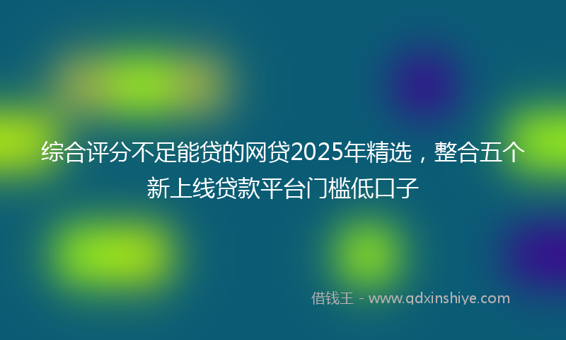 综合评分不足能贷的网贷2025年精选，整合五个新上线贷款平台门槛低口子