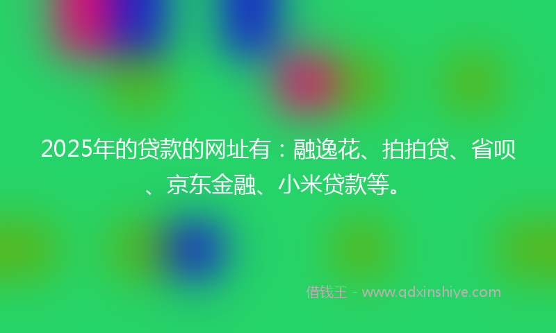 2025年的贷款的网址有：融逸花、拍拍贷、省呗、京东金融、小米贷款等。