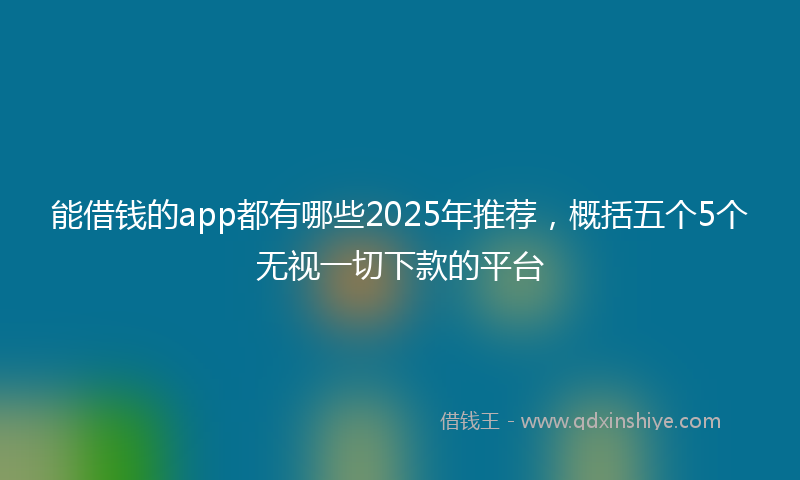 能借钱的app都有哪些2025年推荐，概括五个5个无视一切下款的平台