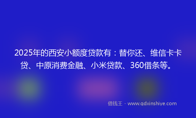 2025年的西安小额度贷款有：替你还、维信卡卡贷、中原消费金融、小米贷款、360借条等。
