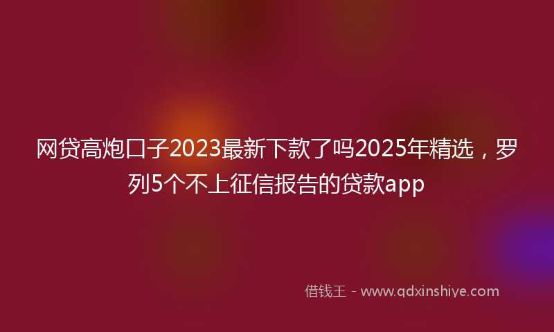 网贷高炮口子2023最新下款了吗2025年精选，罗列5个不上征信报告的贷款app