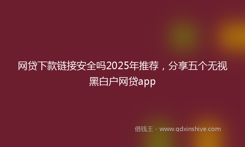 网贷下款链接安全吗2025年推荐，分享五个无视黑白户网贷app