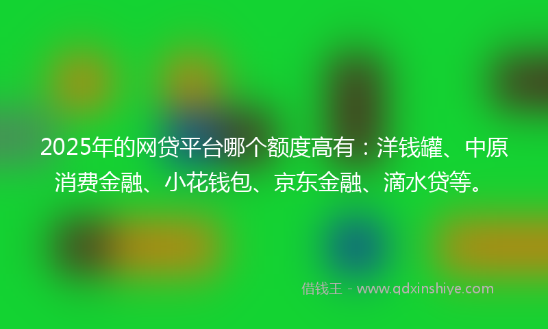 2025年的网贷平台哪个额度高有：洋钱罐、中原消费金融、小花钱包、京东金融、滴水贷等。