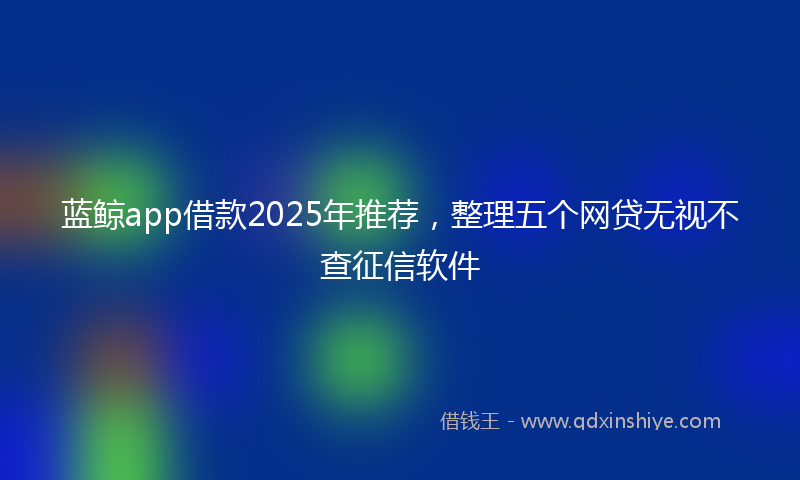 蓝鲸app借款2025年推荐，整理五个网贷无视不查征信软件