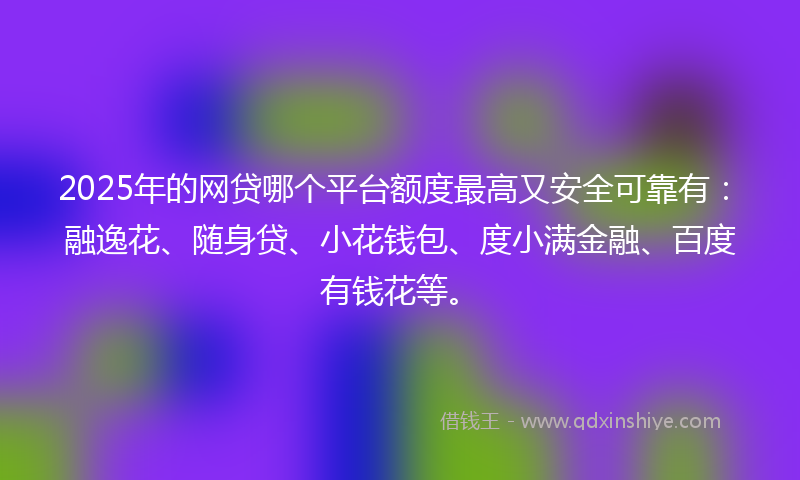 2025年的网贷哪个平台额度最高又安全可靠有：融逸花、随身贷、小花钱包、度小满金融、百度有钱花等。