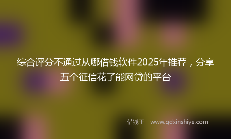 综合评分不通过从哪借钱软件2025年推荐，分享五个征信花了能网贷的平台