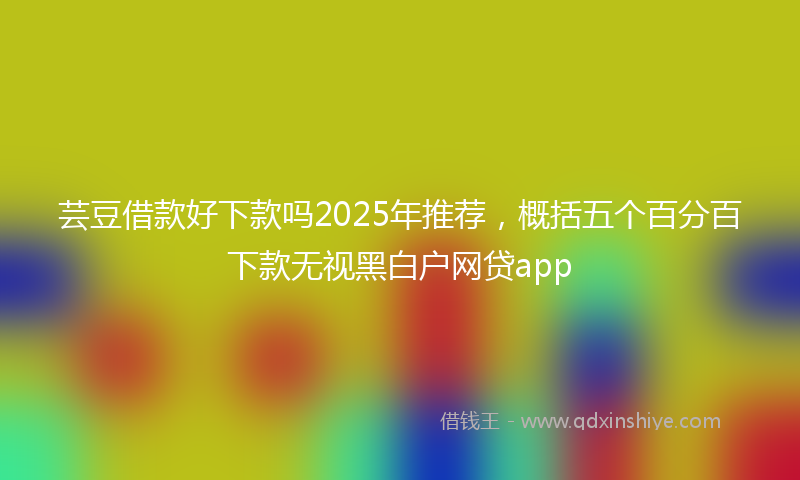 芸豆借款好下款吗2025年推荐，概括五个百分百下款无视黑白户网贷app