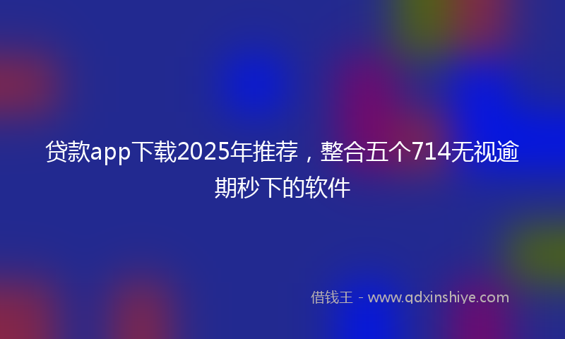 贷款app下载2025年推荐，整合五个714无视逾期秒下的软件