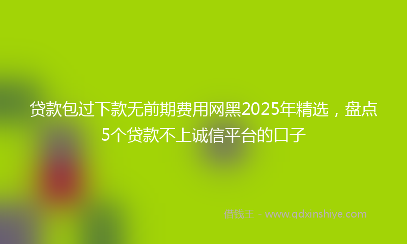 贷款包过下款无前期费用网黑2025年精选，盘点5个贷款不上诚信平台的口子