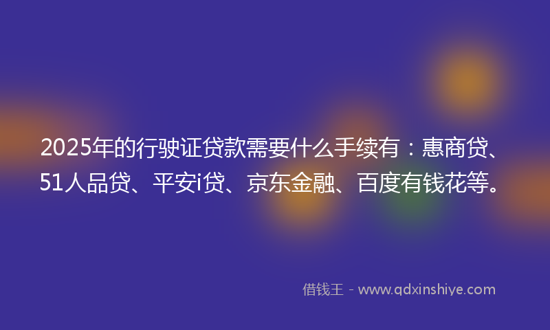 2025年的行驶证贷款需要什么手续有：惠商贷、51人品贷、平安i贷、京东金融、百度有钱花等。