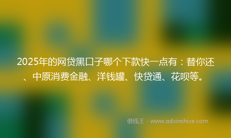 2025年的网贷黑口子哪个下款快一点有：替你还、中原消费金融、洋钱罐、快贷通、花呗等。