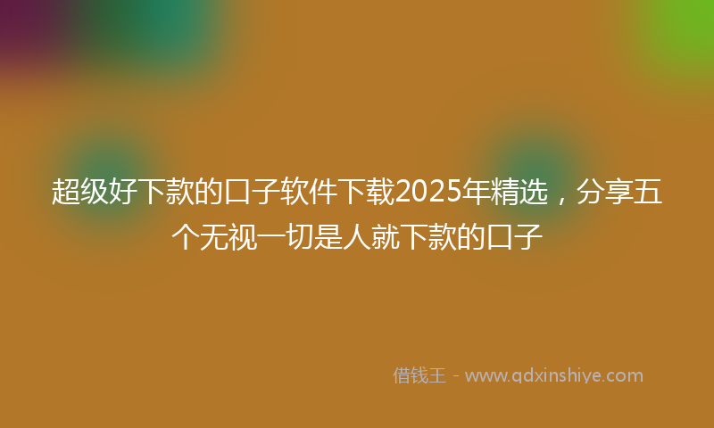 超级好下款的口子软件下载2025年精选，分享五个无视一切是人就下款的口子