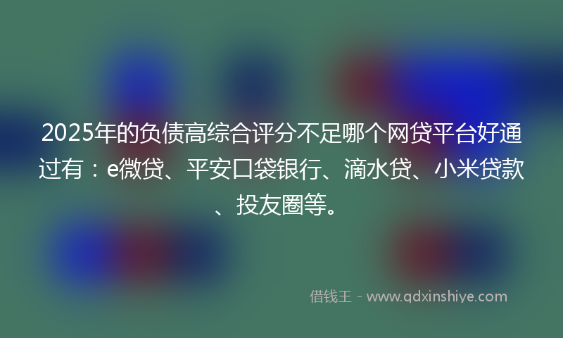 2025年的负债高综合评分不足哪个网贷平台好通过有：e微贷、平安口袋银行、滴水贷、小米贷款、投友圈等。