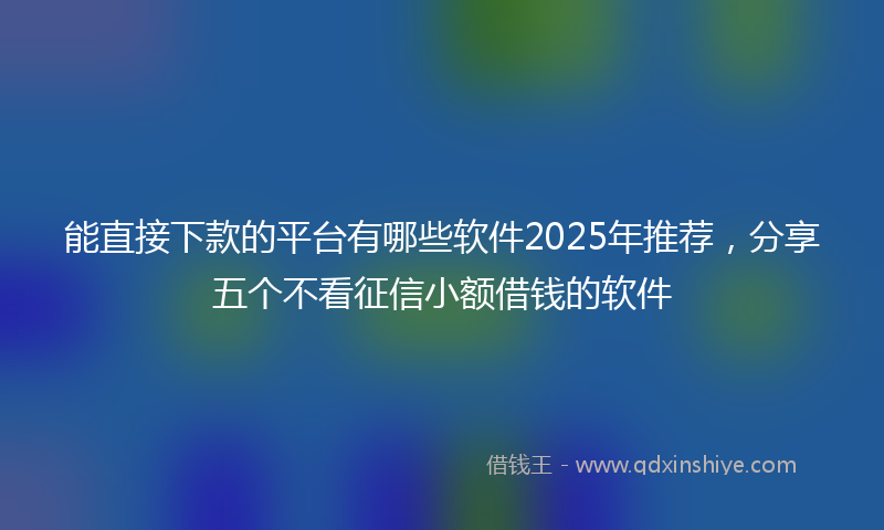 能直接下款的平台有哪些软件2025年推荐，分享五个不看征信小额借钱的软件