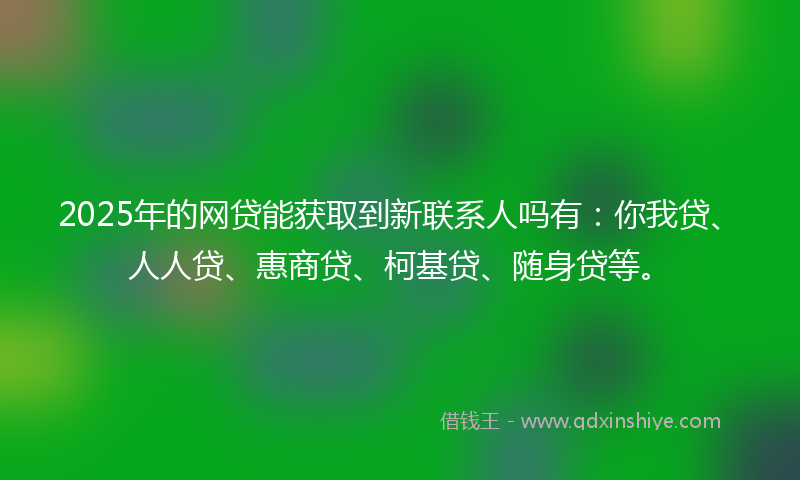 2025年的网贷能获取到新联系人吗有：你我贷、人人贷、惠商贷、柯基贷、随身贷等。