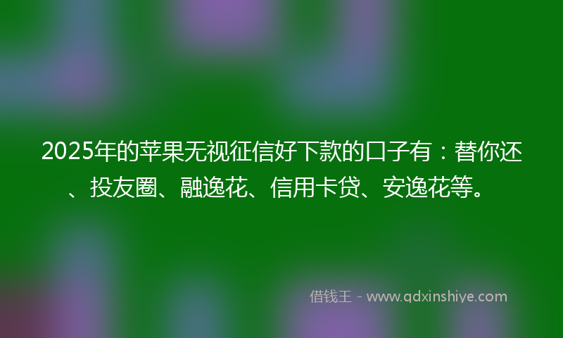 2025年的苹果无视征信好下款的口子有：替你还、投友圈、融逸花、信用卡贷、安逸花等。