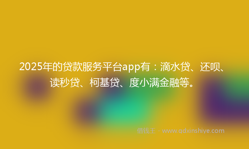 2025年的贷款服务平台app有：滴水贷、还呗、读秒贷、柯基贷、度小满金融等。