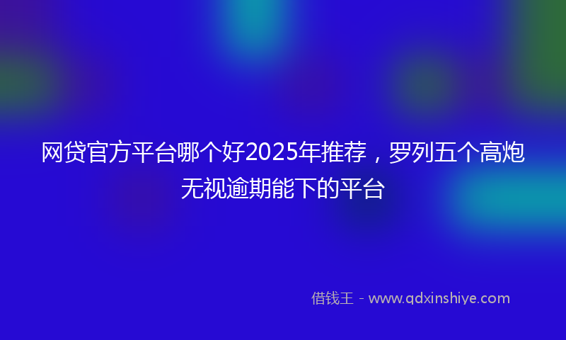 网贷官方平台哪个好2025年推荐，罗列五个高炮无视逾期能下的平台