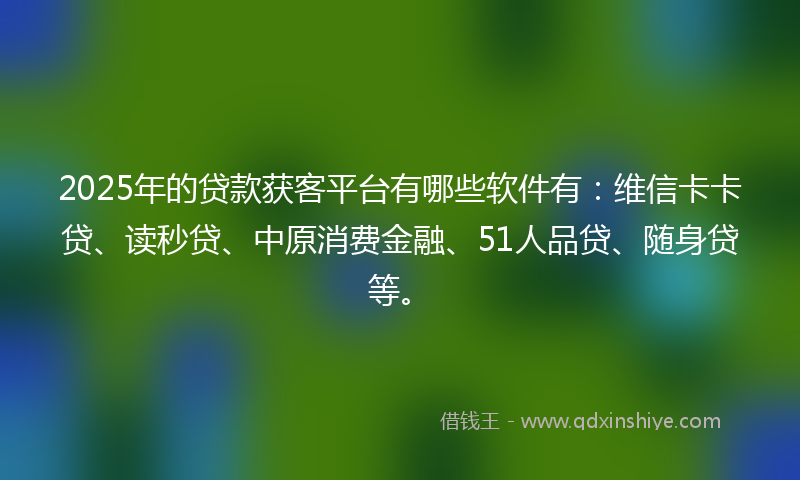 2025年的贷款获客平台有哪些软件有：维信卡卡贷、读秒贷、中原消费金融、51人品贷、随身贷等。