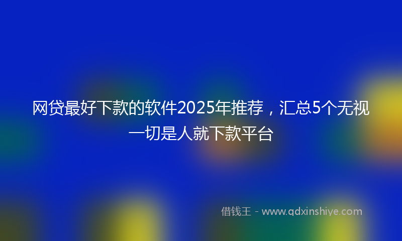 网贷最好下款的软件2025年推荐，汇总5个无视一切是人就下款平台