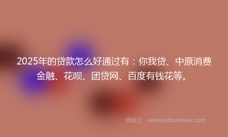 2025年的贷款怎么好通过有：你我贷、中原消费金融、花呗、团贷网、百度有钱花等。