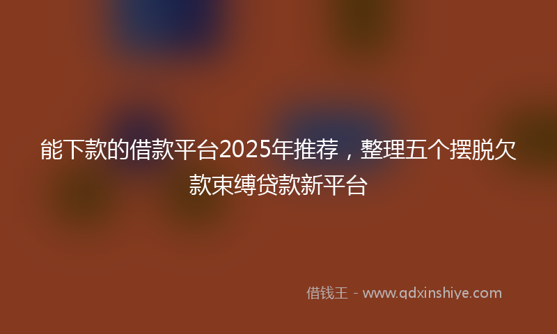 能下款的借款平台2025年推荐，整理五个摆脱欠款束缚贷款新平台