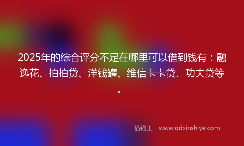 2025年的综合评分不足在哪里可以借到钱有：融逸花、拍拍贷、洋钱罐、维信卡卡贷、功夫贷等。