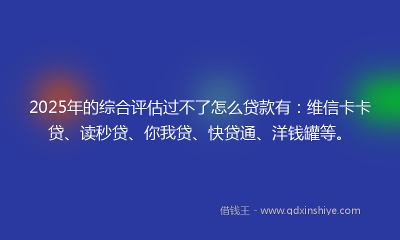 2025年的综合评估过不了怎么贷款有：维信卡卡贷、读秒贷、你我贷、快贷通、洋钱罐等。