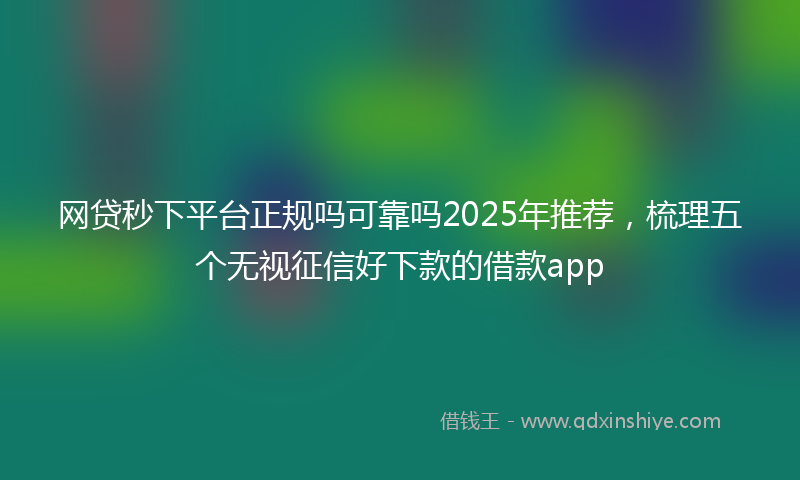 网贷秒下平台正规吗可靠吗2025年推荐，梳理五个无视征信好下款的借款app