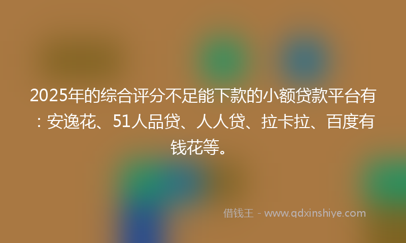 2025年的综合评分不足能下款的小额贷款平台有：安逸花、51人品贷、人人贷、拉卡拉、百度有钱花等。