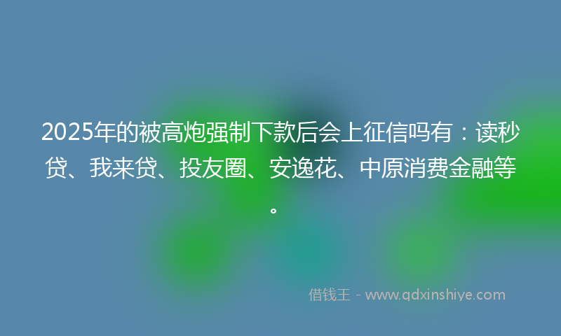 2025年的被高炮强制下款后会上征信吗有：读秒贷、我来贷、投友圈、安逸花、中原消费金融等。