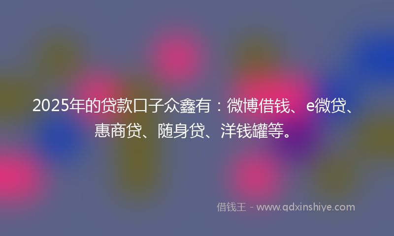 2025年的贷款口子众鑫有：微博借钱、e微贷、惠商贷、随身贷、洋钱罐等。