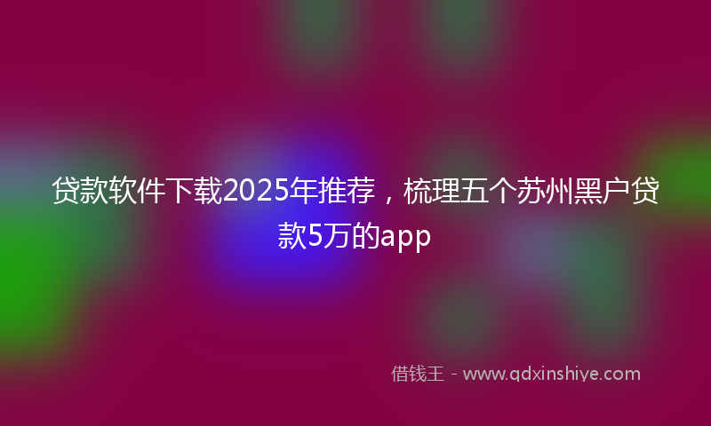 贷款软件下载2025年推荐，梳理五个苏州黑户贷款5万的app