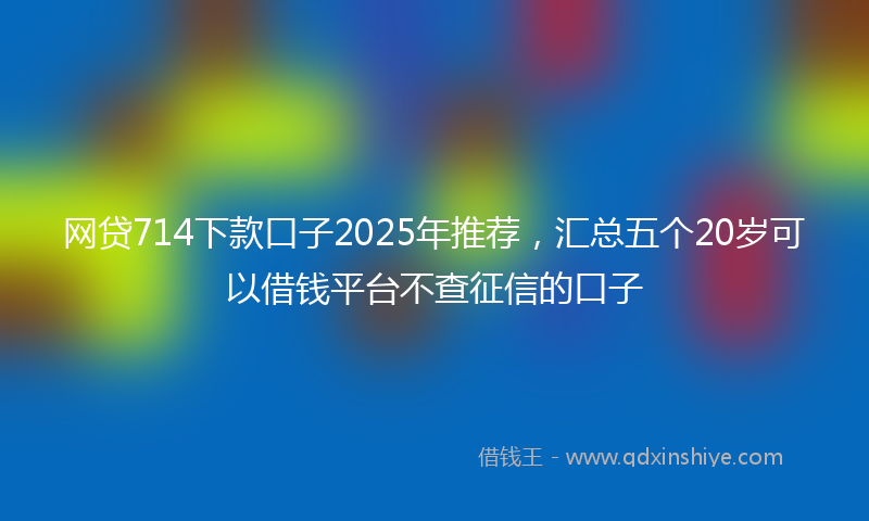 网贷714下款口子2025年推荐，汇总五个20岁可以借钱平台不查征信的口子