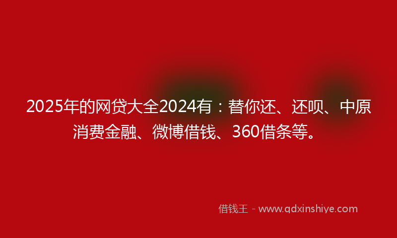 2025年的网贷大全2024有：替你还、还呗、中原消费金融、微博借钱、360借条等。