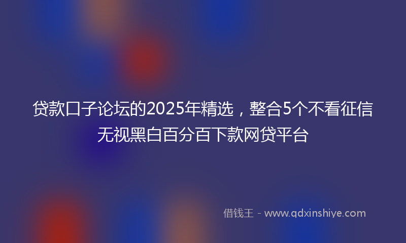贷款口子论坛的2025年精选，整合5个不看征信无视黑白百分百下款网贷平台