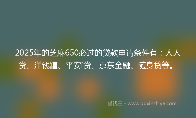 2025年的芝麻650必过的贷款申请条件有：人人贷、洋钱罐、平安i贷、京东金融、随身贷等。